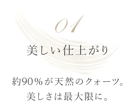 01 美しい仕上がり 約90%が天然のクォーツ。美しさは最大限に。