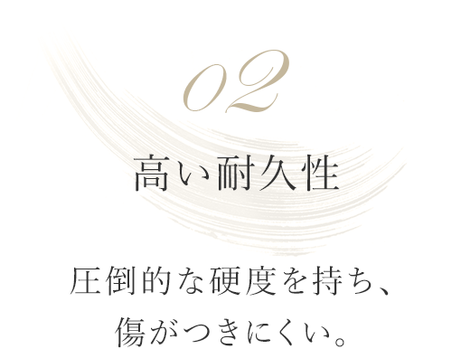 02 高い耐久性 圧倒的な硬度を持ち、傷がつきにくい。