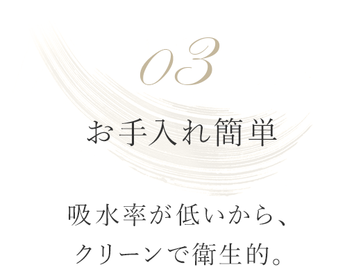 03 お手入れ簡単 吸水率が低いから、クリーンで衛生的。