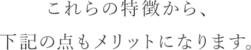 これらの特徴から、下記の点もメリットになります。